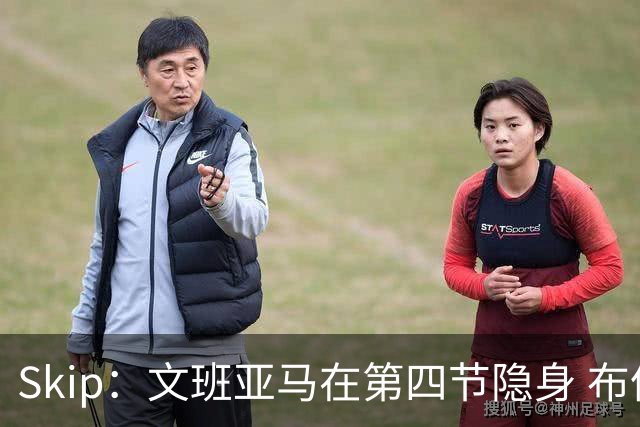 Skip：文班亚马在第四节隐身 布伦森在末节彻底完爆了他