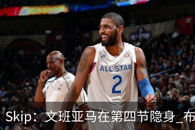 Skip：文班亚马在第四节隐身 布伦森在末节彻底完爆了他